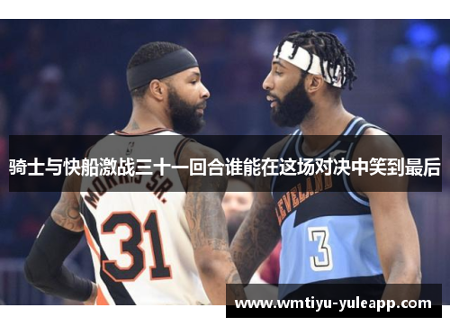骑士与快船激战三十一回合谁能在这场对决中笑到最后